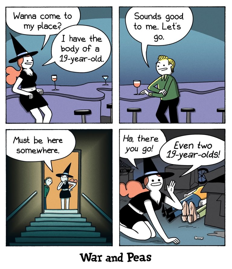 4-panel comic by War and Peas. Panel 1: A witch in a black dress and hat sits at a bar, smiling flirtatiously. She says, “Wanna come to my place? I have the body of a 19-year-old.” Panel 2: A blonde man, excited, responds, “Sounds good to me. Let’s go.” Panel 3: Jumpcut: The witch and the man stand at the top of a staircase leading into a dark basement. The witch looks down, saying, “Must be here somewhere.” Panel 4: The witch, now on all fours, triumphantly finds two literal bodies in a pile of junk and exclaims, “Ha, there you go! Even two 19-year-olds!”