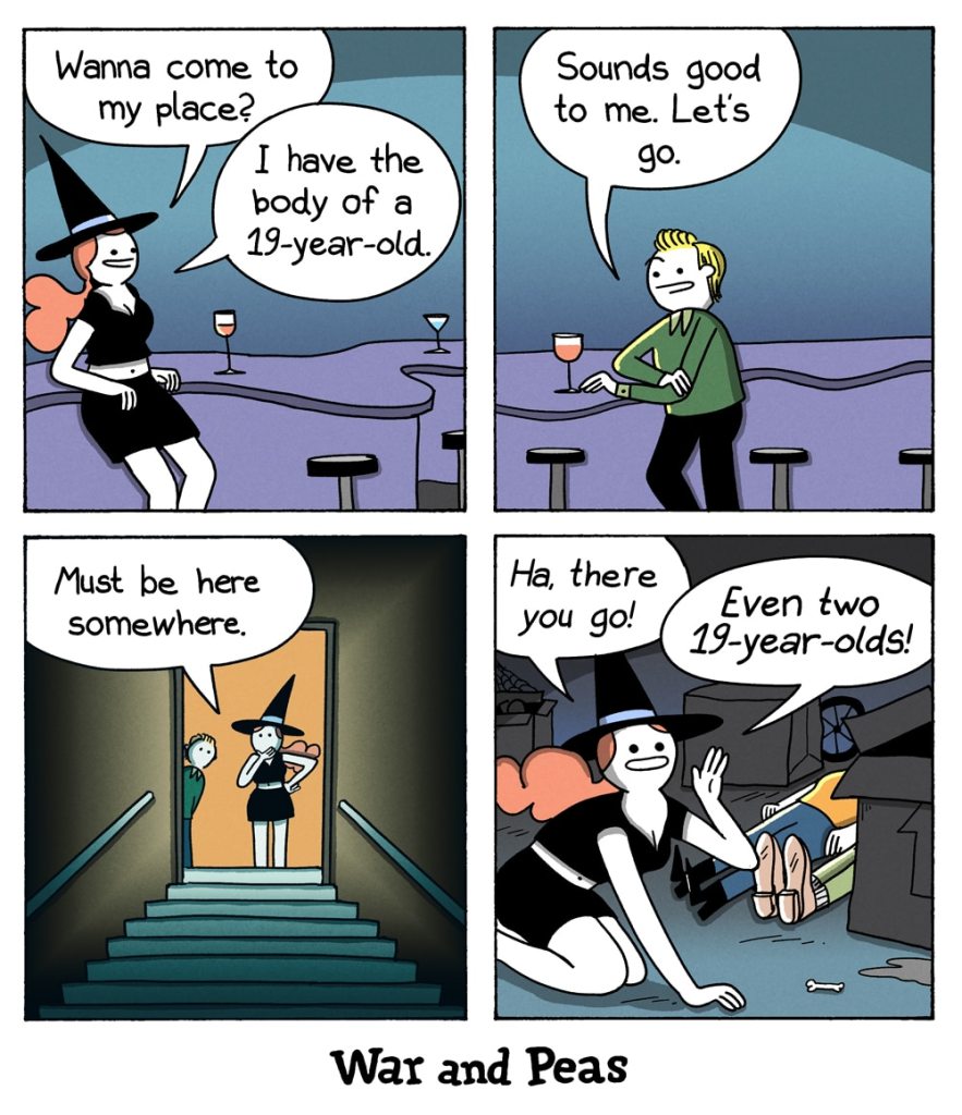 4-panel comic by War and Peas. Panel 1: A witch in a black dress and hat sits at a bar, smiling flirtatiously. She says, “Wanna come to my place? I have the body of a 19-year-old.” Panel 2: A blonde man, excited, responds, “Sounds good to me. Let’s go.” Panel 3: Jumpcut: The witch and the man stand at the top of a staircase leading into a dark basement. The witch looks down, saying, “Must be here somewhere.” Panel 4: The witch, now on all fours, triumphantly finds two literal bodies in a pile of junk and exclaims, “Ha, there you go! Even two 19-year-olds!”