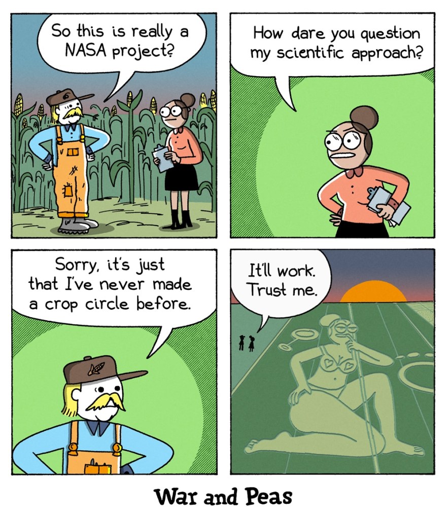 Panel 1: A farmer in overalls and a straw hat stands in a cornfield, speaking to a female scientist holding a clipboard. He asks, “So this is really a NASA project?” Panel 2: The scientist, looking offended, responds indignantly, “How dare you question my scientific approach?” Panel 3: The farmer, looking uncertain, says, “Sorry, it’s just that I’ve never made a crop circle before.” Panel 4: The sun sets as the camera zooms out to reveal a massive crop formation – not an alien symbol, but an elaborate depiction of the scientist in underwear in a sexy pose. The scientist reassures the farmer, “It’ll work. Trust me.”