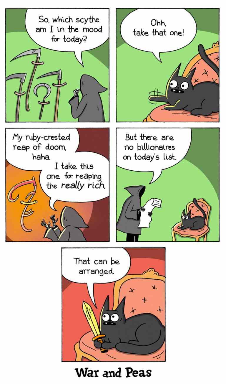 5-panel comic by War and Peas
Panel 1: The Grim Reaper stands before a rack of scythes, pondering, “So, which scythe am I in the mood for today?”
Panel 2: Lord Nibbles – a smug-looking black cat lounges on an ornate chair, pointing with its claws and saying, “Ohh, take that one!”
Panel 3: The Grim Reaper looks at a shiny red scythe, saying, “My ruby-crested reap of doom, haha. I take this one for reaping the really rich.” 
Panel 4: Then, while looking at a list, he adds, “But there are no billionaires on today’s list.”
Panel 5: The cat, now gripping a golden dagger, grins mischievously and says, “That can be arranged.”