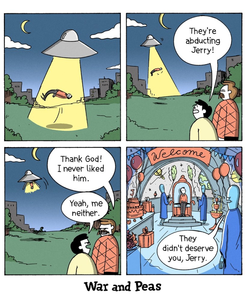 4-Panel Comic by War and Peas. Panel 1: A UFO hovers in the night sky, beaming up a man named Jerry with a bright yellow tractor beam. Panel 2: Two people watch the abduction. One exclaims, "They're abducting Jerry!" Panel 3: As the UFO flies away, the two people remain unbothered. One says, "Thank God! I never liked him." The other replies, "Yeah, me neither." Panel 4: Onboard the alien spaceship, Jerry is seated on a throne, surrounded by decorations, gifts, and an alien celebration. An alien reassures him, "They didn't deserve you, Jerry."