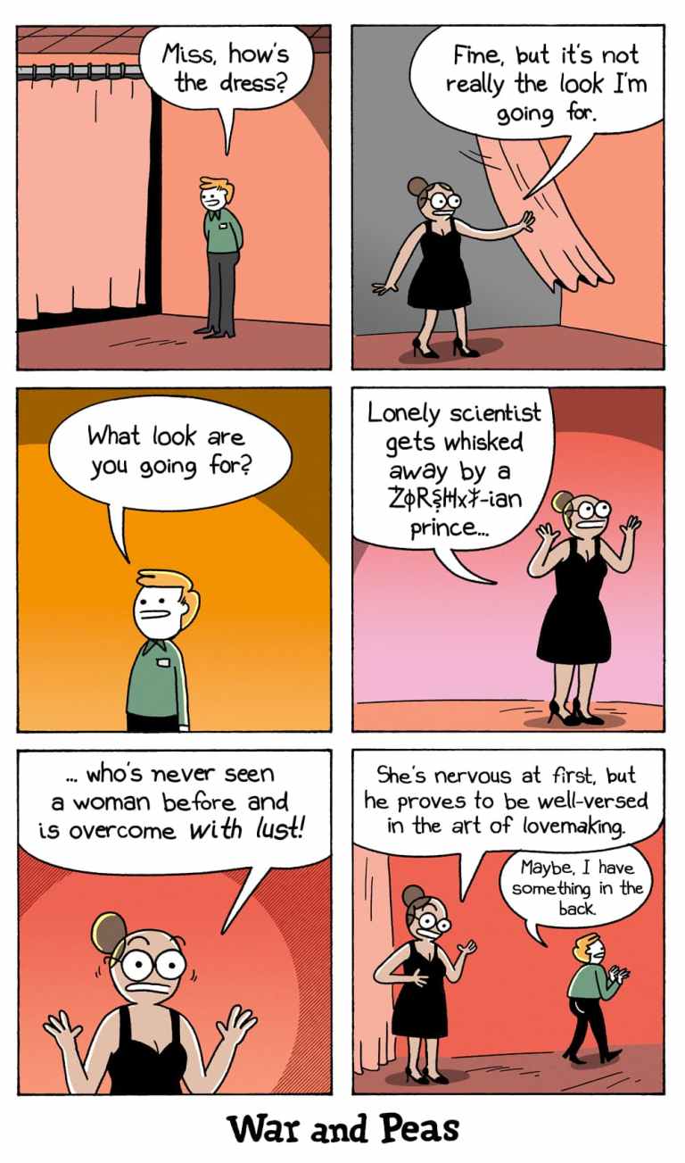6-panel-comic by War and Peas. Panel 1: The thirsty NASA scientist is trying on a dress in a fitting room. A store clerk stands outside and asks, “Miss, how’s the dress?” Panel 2: The woman steps out in a little black dress and says, “Fine, but it’s not really the look I’m going for.” Panel 3: The clerk asks, “What look are you going for?” Panel 4: With an excited expression and wide eyes, the woman replies, “Lonely scientist gets whisked away by a ZØR$H‡X!-ian prince…” Panel 5: She continues passionately, “...who’s never seen a woman before and is overcome with lust!” Panel 6: The clerk, now slightly disturbed but professional, responds, “Maybe, I have something in the back,” as he walks away. She continues, "She's nervous at first, but he proves to be well-versed in the art of lovemaking."