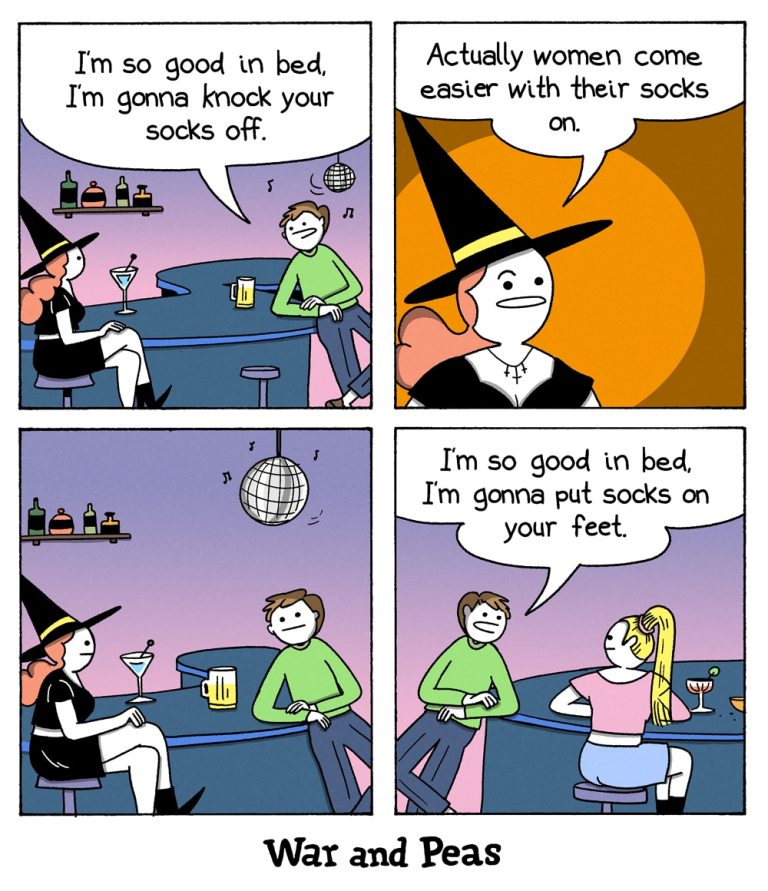 4-panel-comic by War and Peas

Panel 1: A man sits at a bar with a witch beside him. The man says, "I'm so good in bed, I'm gonna knock your socks off." The witch looks unimpressed.

Panel 2: The witch responds, "Actually women come easier with their socks on."

Panel 3: The man sits silently, looking disappointed, while the witch sips her drink.

Panel 4: The man, now talking to a different woman at the bar, says, "I'm so good in bed, I'm gonna put socks on your feet."