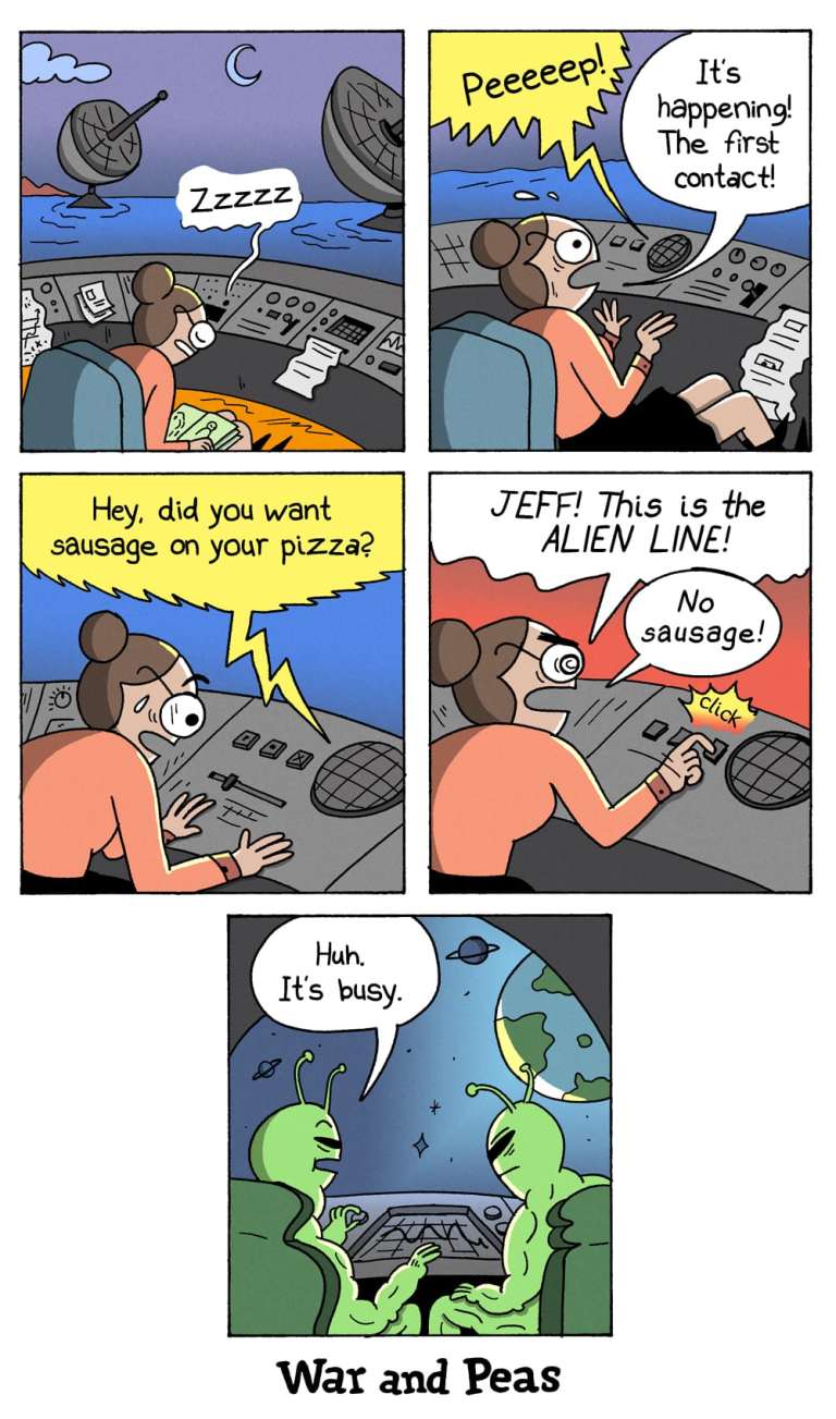 5-panel comic by War and Peas
Panel 1: A sleepy NASA scientist is dozing at her desk in a control center at night. The radar dishes outside rotate under a crescent moon.
Panel 2: A loud beep wakes her. She jumps up in excitement, yelling, “It’s happening! The first contact!”
Panel 3: A voice buzzes in over the intercom: “Hey, did you want sausage on your pizza?”
Panel 4: She snaps, “JEFF! This is the ALIEN LINE! No sausage!” while slamming a button.
Panel 5: Two buff green aliens in a spaceship hover over Earth. One says, “Huh. It’s busy.”
