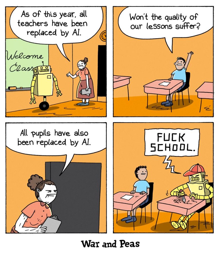 4-panel comic by War and Peas

Panel 1: A female teacher stands beside a yellow humanoid robot in front of a chalkboard that says "Welcome Class." She announces, "As of this year, all teachers have been replaced by AI."

Panel 2: A single human student raises his hand and asks, "Won’t the quality of our lessons suffer?" He sits alone at a desk in an otherwise empty classroom.

Panel 3: The same teacher, now standing by the door, responds sternly, "All pupils have also been replaced by AI."

Panel 4: Sitting next to the human student is a robot in a red cap, carving into the desk with a knife. It’s etched the words "Screw school". The human student looks sideways, disturbed and speechless.