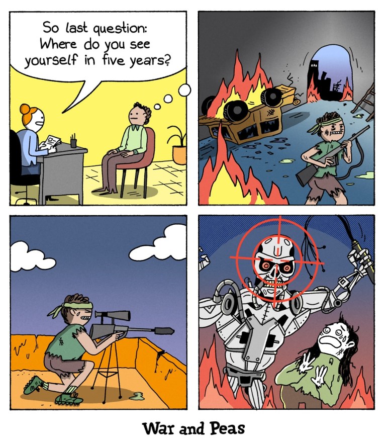 4-panel comic by War and Peas Panel 1: A woman conducts a job interview. She asks the candidate, “So last question: Where do you see yourself in five years?” Panel 2: The candidate imagines a post-apocalyptic world with fire, wrecked cars, and ruined buildings. He’s dressed like a survivalist and holding a rifle. Panel 3: Still in his imagined future, he’s crouched in a desert landscape, aiming a sniper rifle. Panel 4: His crosshairs are locked on a killer robot attacking a terrified woman.