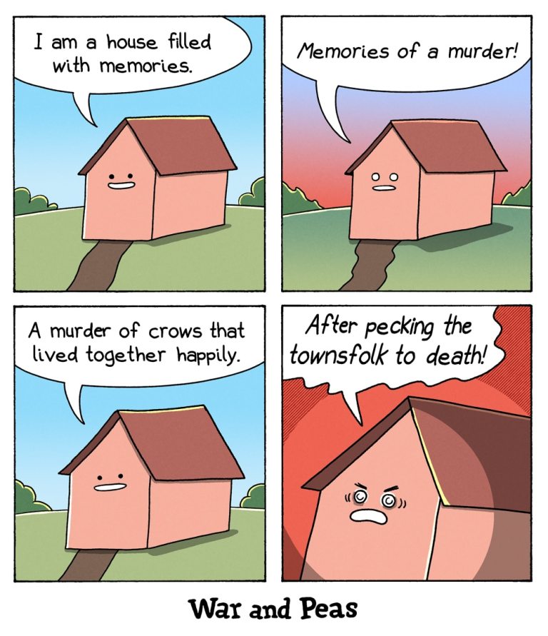 4-panel-comic by War and Peas

Panel 1: A pink cartoon house with a happy face stands in a green field under a blue sky. It says, “I am a house filled with memories.”

Panel 2: The sky darkens with a reddish hue. The house now looks serious and says, “Memories of a murder!”

Panel 3: The sky returns to daytime blue. The house continues, “A murder of crows that lived together happily.”

Panel 4: The background is red again. The house looks angry and shouts, “After pecking the townsfolk to death!”