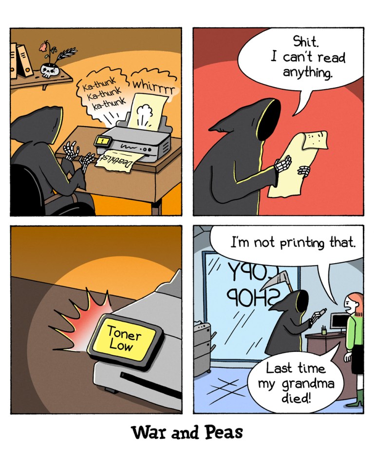 4-panel-comic by War and Peas Panel 1: The Grim Reaper sits at a desk with a printer that is making loud noises. Panel 2: The Grim Reaper holds up a paper from the printer, looking frustrated. He says, "Shit. I can't read anything." Panel 3: The printer shows a "Toner Low" warning, indicating it is out of toner. Panel 4: The Grim Reaper is in a copy shop, standing in front of the counter. The woman, "I'm not printing that. Last time my grandma died!"