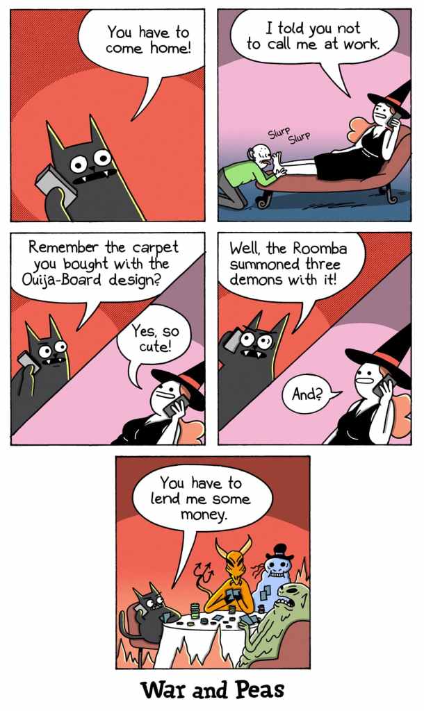 5-panel-comic by War and Peas Panel 1: Lord Nibbles, a black cat with wide eyes, holds a phone to their ear. Speech bubble: “You have to come home!” Background is solid red. Panel 2: A witch sits on a chaise, holding a phone to her ear, saying, “I told you not to call me at work.” An old man kneels in front of her, licking her feet with audible “Slurp” sound effects. Panel 3: Lord Nibbles, still on the phone, asks, “Remember the carpet you bought with the Ouija-Board design?” The witch replies, “Yes, so cute!” Background is split red and pink. Panel 4: Lord Nibbles’ eyes widen as he says, “Well, the Roomba summoned three demons with it!” The witch, unfazed, responds, “And?” Panel 5: The living room is filled with three demons sitting at a table. Lord Nibbles, still on the phone, says, “You have to lend me some money.” The demons appear engaged in a poker game.