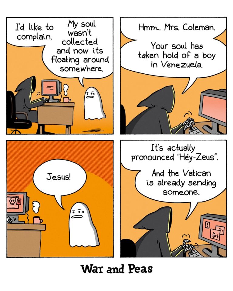 4-panel-comic by War and Peas
Panel 1:
The Grim Reaper sits at a desk with a computer. A small ghost floats beside him.
The ghost says, "I'd like to complain. My soul wasn't collected and now it's floating around somewhere."
Panel 2:
The Grim Reaper says, "Hmm... Mrs. Coleman. Your soul has taken hold of a boy in Venezuela."
Panel 3:
The ghost looks shocked and exclaims, "Jesus!"
Panel 4:
The Grim Reaper says, "It's actually pronounced 'Héy-Zeus'. And the Vatican is already sending someone."