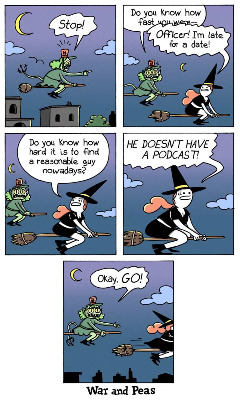 5-panel comic by War and Peas. Panel 1: A female green goblin officer rides a broomstick, chasing a witch. She yells, “Stop!” under a crescent moon. Panel 2: The goblin says, “Do you know how fast you were–” before the witch interrupts, “Officer! I’m late for a date!” Panel 3: The witch, exasperated, sighs, “Do you know how hard it is to find a reasonable guy nowadays?” Panel 4: She continues, “HE DOESN’T EVEN HAVE A PODCAST!” Panel 5: The goblin, resigned, waves the witch off: “Okay, GO!” as the witch speeds away into the night.
