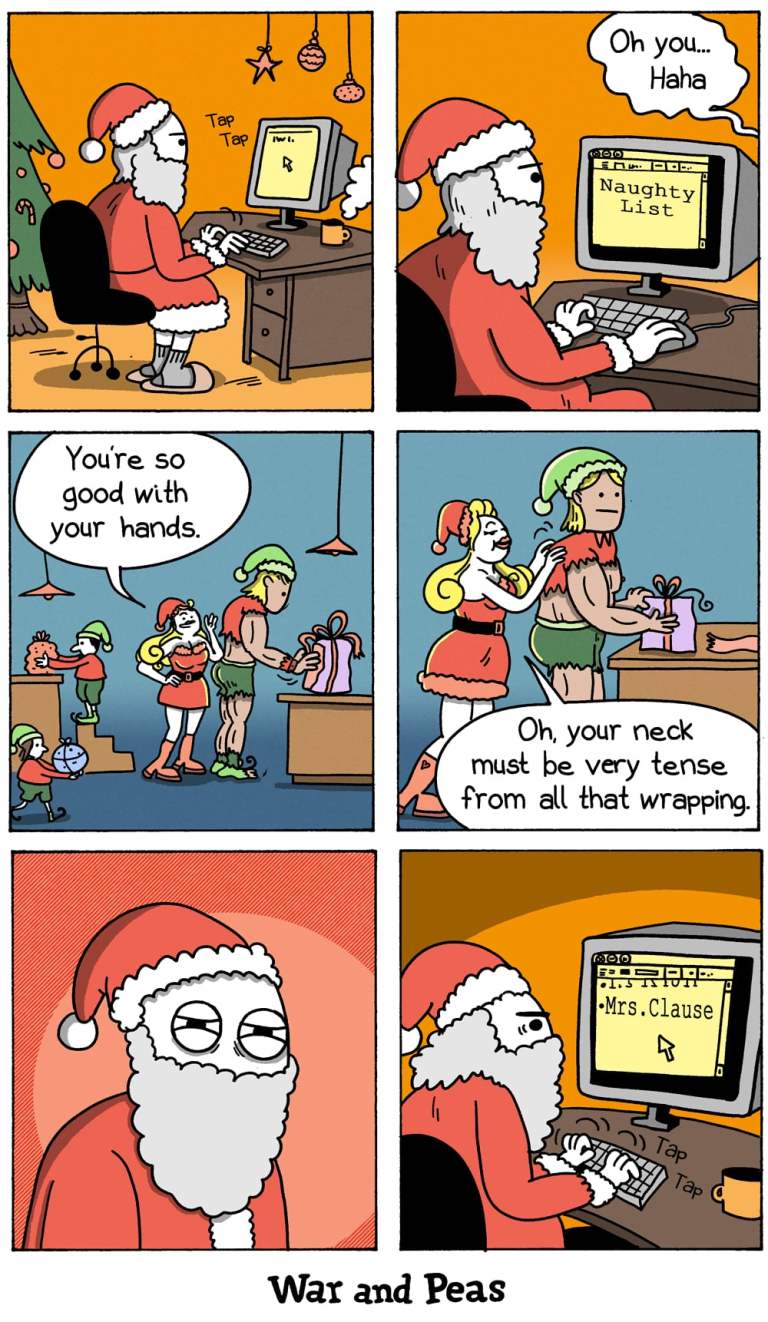 6-panel-comic by War and Peas
Panel 1:
Santa Claus sits at a desk with a computer, typing "Tap Tap" while looking at the "Naughty List" on the screen.
Panel 2:
A speech bubble from outside the panel says, "Oh you... Haha."
Panel 3:
Mrs. Claus is flirting with a very muscular elf whose clothes are torn because he is too big. Other elves are wrapping presents in the background.
Panel 4:
Mrs. Claus rubs the muscular elf’s shoulders and says, "Oh, your neck must be very tense from all that wrapping."
Panel 5:
Santa Claus watches the scene from a distance with an angry expression.
Panel 6:
Santa Claus, back at his desk, types "Mrs. Clause" onto the Naughty List on his computer screen.