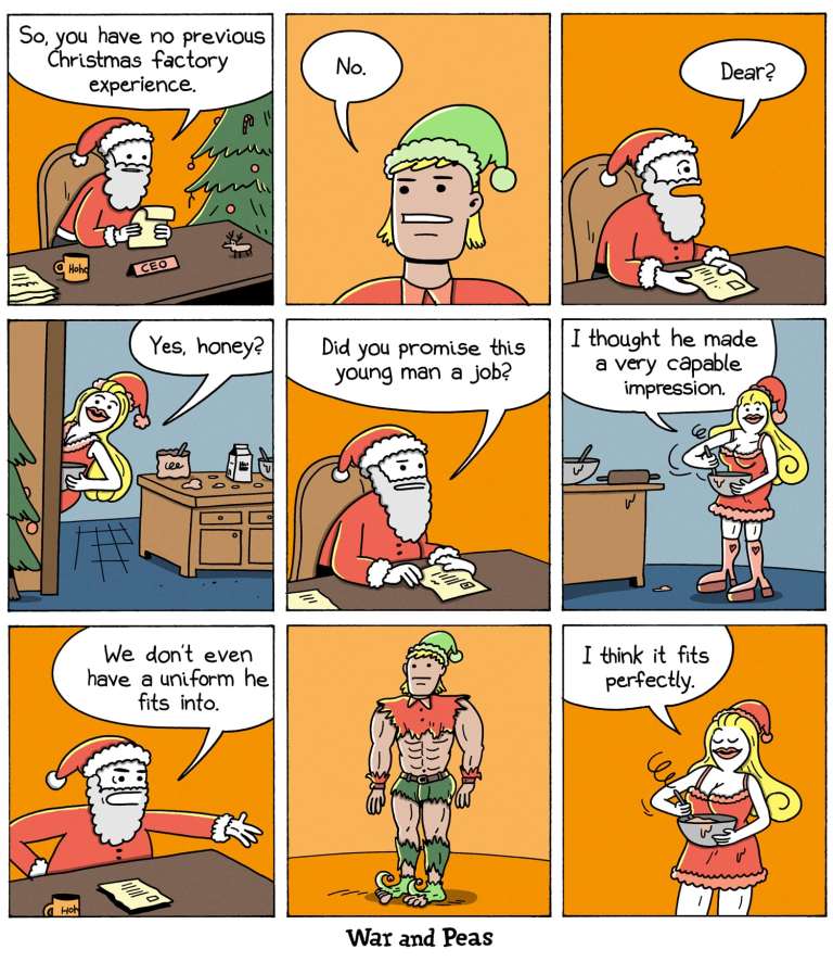 9-panel-comic by War and Peas Panel 1: Santa Claus sits at a desk with a "Ho Ho Ho" coffee mug and a nameplate that reads "CEO". He asks "So, you have no previous Christmas factory experience." Panel 2: A man wearing an elf hat responds, "No." Panel 3: Santa Claus calls out, "Dear?" to Mrs. Claus, who is off-panel in the next room. Panel 4: Mrs. Claus, now visible and dressed in a naughty, sexy outfit, responds, "Yes, honey?" Panel 5: Santa asks Mrs. Claus, "Did you promise this young man a job?" Panel 6: She answers. "I thought he made a very capable impression." Panel 7: Santa Claus, with a slightly frustrated expression, says, "We don’t even have a uniform he fits into." Panel 8: The muscular elf stands half-naked in the center of the room, his elf clothes torn because they are too small for him. Panel 9: Mrs. Claus, stirring a bowl in the kitchen, says, "I think it fits perfectly."