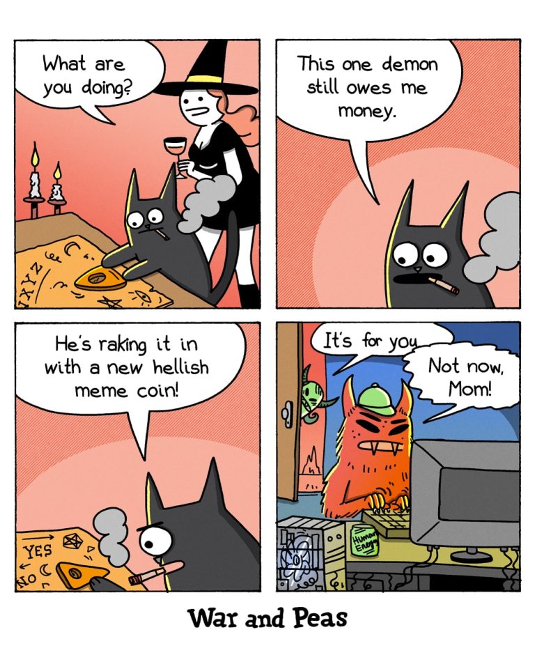 4-panel-comic by War and Peas Panel 1: Lord Nibbles, a black cat, sits at a wooden table, his paw resting on a Ouija board. The witch in a pointed hat stands beside him, asks, "What are you doing?" Panel 2: Lord Nibbles, still focused on the Ouija board, declares, "This one demon still owes me money." Panel 3: He continues working the Ouija board, "He's raking it in with a new hellish meme coin!" Panel 4: A red, horned demon sits at a cluttered desk, an energy drink can beside his computer. His mother peeks through the door, saying, "It's for you." The demon, clearly annoyed, replies, "Not now, Mom!"