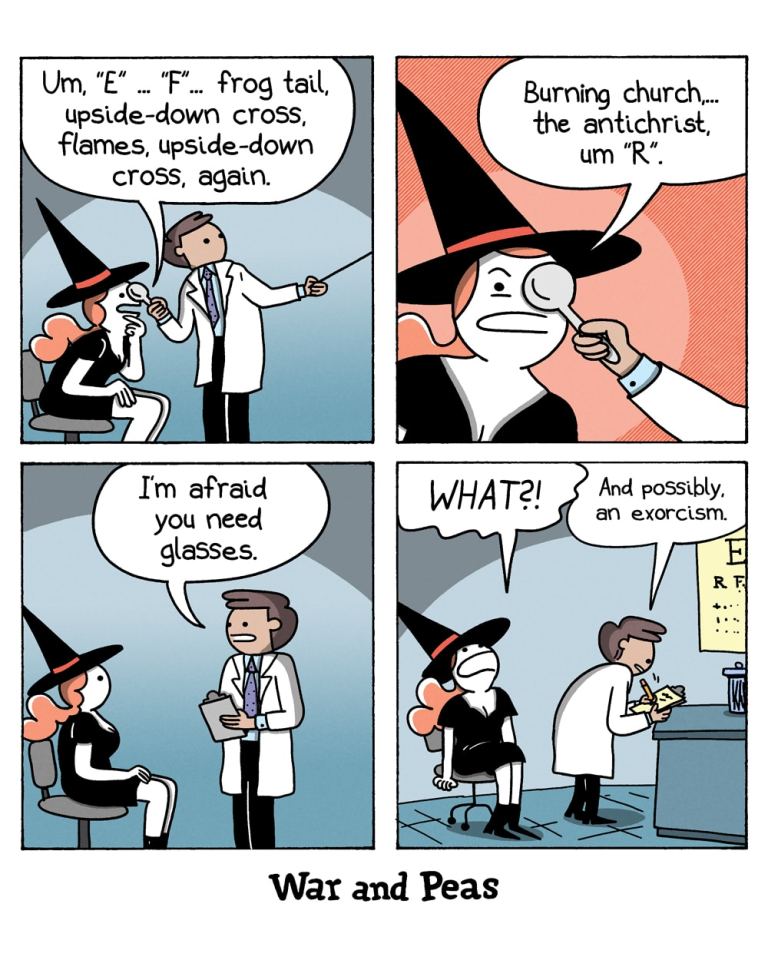 Panel 1:
A witch, wearing a pointed hat, sits in a chair at an eye doctor's office. The doctor, holding a magnifying tool to her eyes. She says, "Um, 'E' ... 'F' ... frog tail, upside-down cross, flames, upside-down cross, again."

Panel 2:
The doctor continues to hold the magnifying tool to the witch's eyes. The witch continues, "Burning church... the antichrist, um 'R'."

Panel 3:
The doctor, still holding the magnifying tool, says, "I'm afraid you need glasses."

Panel 4:
The witch, looking shocked, exclaims, "WHAT?!" The doctor, writing on a clipboard, responds, "And possibly, an exorcism."