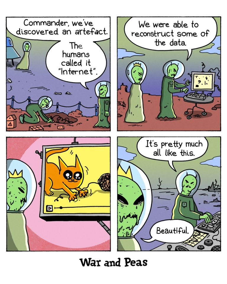 4-panel comic by War and Peas
Panel 1: Two green alien astronauts at an archaeological dig on post-apocalyptic Earth. One alien says to a crowned alien that's just arriving, "Commander, we've discovered an artefact. The humans called it 'Internet'."
Panel 2: The two aliens stand beside a wheeled computer console on the ruined Earth surface. The alien at the keyboard says, "We were able to reconstruct some of the data."
Panel 3: The crowned alien watches a screen showing an orange cat batting at a ball of yarn.
Panel 4: Close-up of the crowned alien crying green tears. The other alien says, "It's pretty much all like this." The crowned alien replies, "Beautiful."