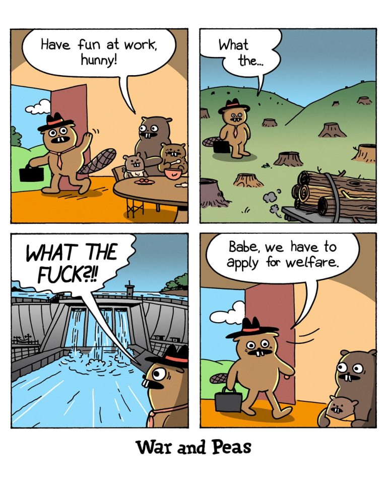 Panel 1:
A beaver walks outside a beaver lodge, waving goodbye to his beaver family. His wife says, "Have fun at work, hunny!"
Panel 2:
The beaver arrives at his workplace: the forest. He looks around, confused as the forest has been cleared.
Panel 3:
The beaver stands in front of a massive human-made dam, shouting in shock, "WHAT THE FUCK?!!"
Panel 4:
The beaver returns home, where his family waits. He says, "Babe, we have to apply for welfare."