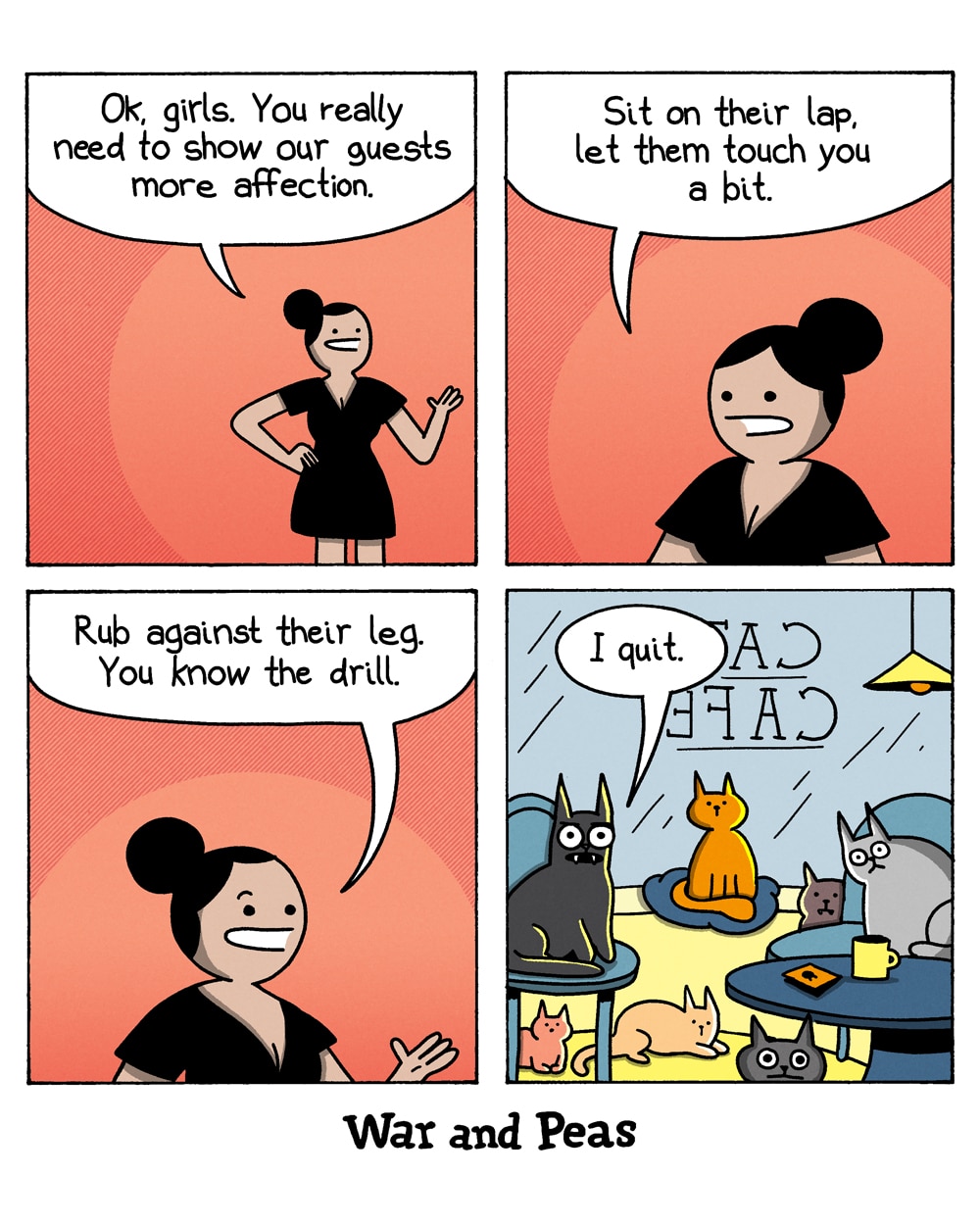4-panel comic by War and Peas
Panel 1: A woman with black hair in a bun, wearing a black dress, stands against a red background, gesturing as she speaks. She says, "Ok, girls. You really need to show our guests more affection."
Panel 2: She continues, "Sit on their lap, let them touch you a bit."
Panel 3: She says, "Rub against their leg. You know the drill."
Panel 4: The reveal: the woman is inside a cat café. Several cats of different colours sit on chairs and tables around the room. A "CAT CAFE" sign is visible reversed on the window. One black cat (Lord Nibbles) says, "I quit."