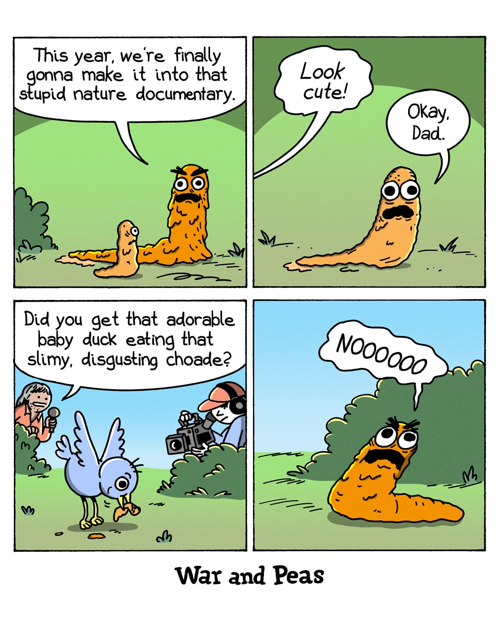 4-panel comic by War and Peas
Panel 1: On a grassy hill, a slimy, large orange blob creature sits beside a smaller orange blob child. The parent says, "This year, we're finally gonna make it into that stupid nature documentary."
Panel 2: Close-up of the small orange blob looking up with wide eyes against a green background. The parent says, "Look cute!" The child replies, "Okay, Dad."
Panel 3: A film crew – a presenter with a microphone and a cameraman behind a bush – films a baby bird eating something orange. The presenter says, "Did you get that adorable baby duck eating that slimy, disgusting choade?"
Panel 4: The large orange blob hides behind a bush, screaming "NOOOOOOO" against a blue sky.