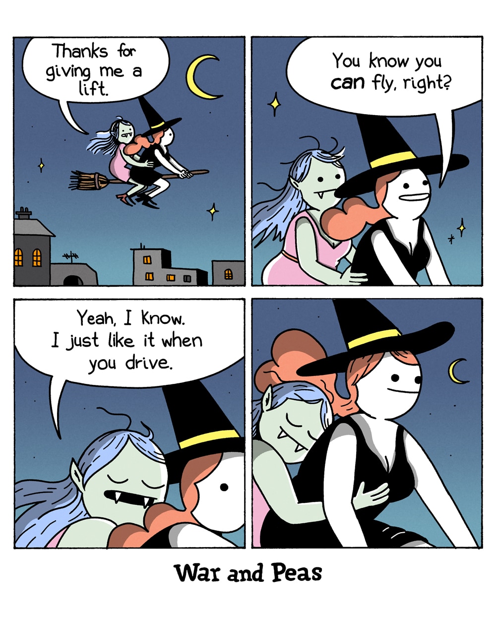 4-panel comic by War and Peas
Panel 1: A night sky with a crescent moon over a town. A witch in a black hat rides a broomstick with a green-skinned vampire woman in a pink dress sitting behind her, arms around her. The vampire says, "Thanks for giving me a lift."
Panel 2: Close-up of the two. The witch asks, "You know you can fly, right?"
Panel 3: The vampire closes her eyes and snuggles against the witch. She says, "Yeah, I know. I just like it when you drive."
Panel 4: Close-up of both smiling. The vampire rests her head on the witch's shoulder while sneakily groping her. The witch grins knowingly under the moonlit sky.