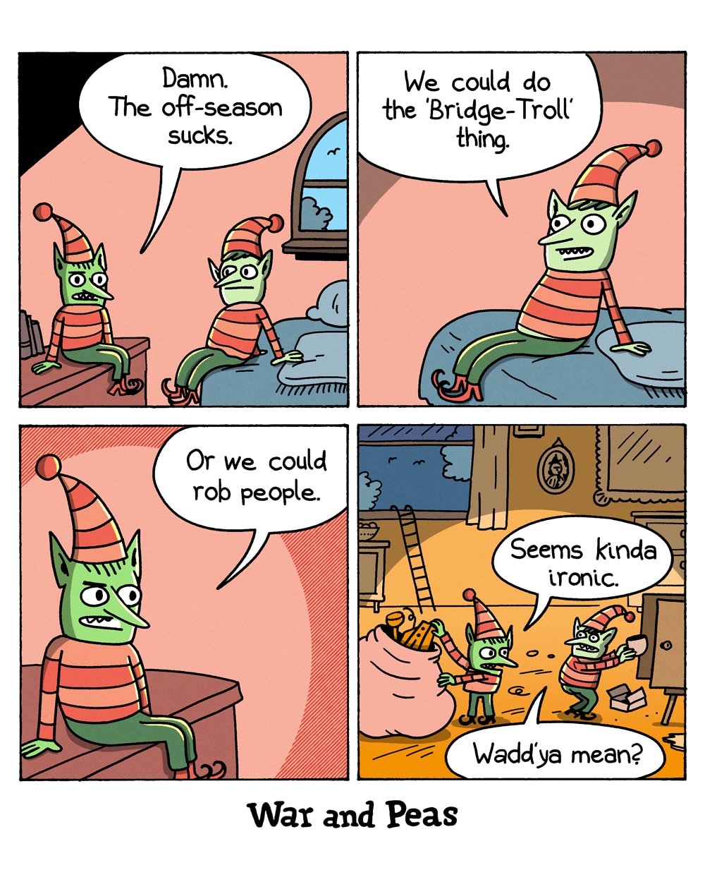 4-panel comic by War and Peas
Panel 1: Two green-skinned Christmas elves in striped outfits and pointy hats sit in a room. One sits on a shelf, the other on a bed. The first says, "Damn. The off-season sucks."
Panel 2: The elf on the bed perks up and suggests, "We could do the 'Bridge-Troll' thing."
Panel 3: Close-up of the elf on the shelf, saying, "Or we could rob people."
Panel 4: The two elves are now inside someone's home, stuffing stolen goods into a large sack. A ladder leans against the open window. One elf says, "Seems kinda ironic." The other replies, "Wadd'ya mean?"