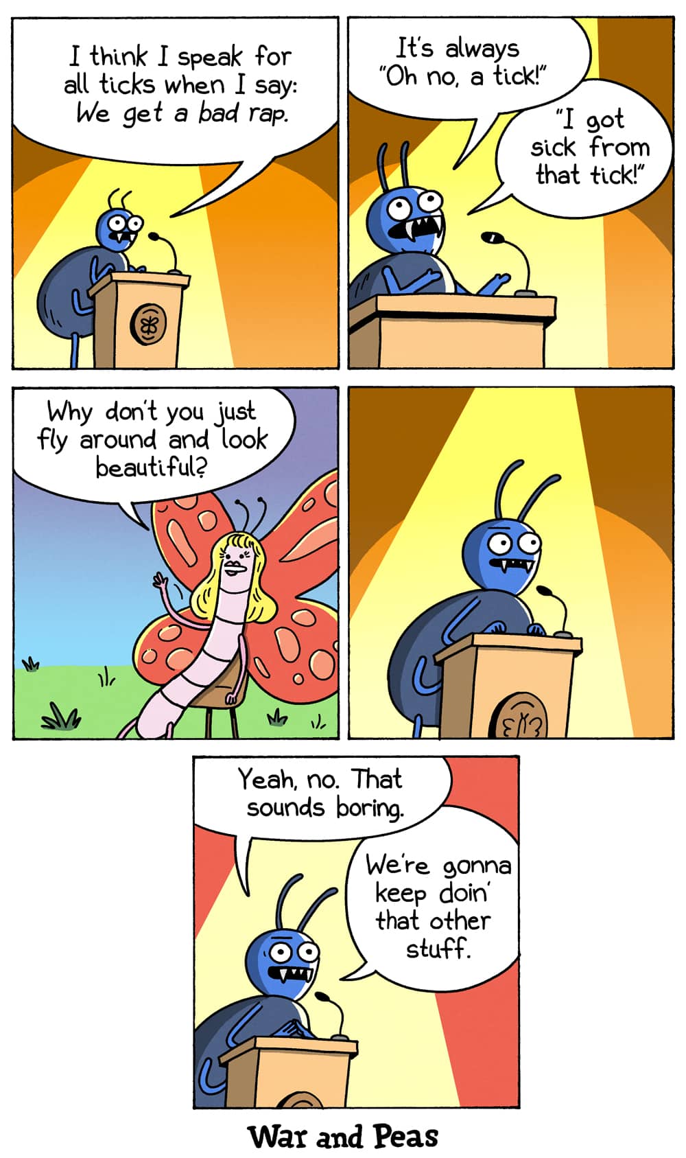5-panel comic by War and Peas. Panel 1: A tick stands at a podium like a spokesperson and says, "I think I speak for all ticks when I say: we get a bad rap." Panel 2: It complains, "It's always: Oh no, a tick! I got sick from that tick!" Panel 3: A glamorous butterfly with flowing blonde hair sits in the audience and asks, "Why don't you just fly around and look beautiful?" Panel 4: The tick stares back, deadpan. Panel 5: It replies, "Yeah, no. That sounds boring. We're gonna keep doin' that other stuff."