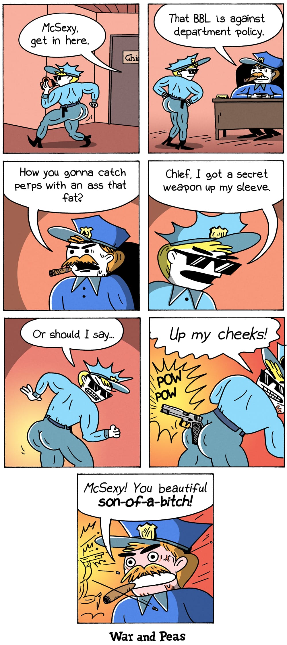 7-panel comic by War and Peas. Panel 1: Officer McSexy struts past the door with an exaggeratedly large behind. A police chief calls, "McSexy, get in here." Panel 2: McSexy enters the office. The chief says, "That BBL is against department policy." Panel 3: The chief asks, "How you gonna catch perps with a behind that big?" Panel 4: McSexy replies, "Chief, I got a secret weapon up my sleeve." Panel 5: McSexy looks over his shoulder, grinning. "Or should I say…" Panel 6: He turns around, revealing a concealed weapon between the cheeks. "Up my cheeks!" POW POW. Panel 7: The chief stands amid the destruction, impressed. "McSexy! You beautiful fool!"