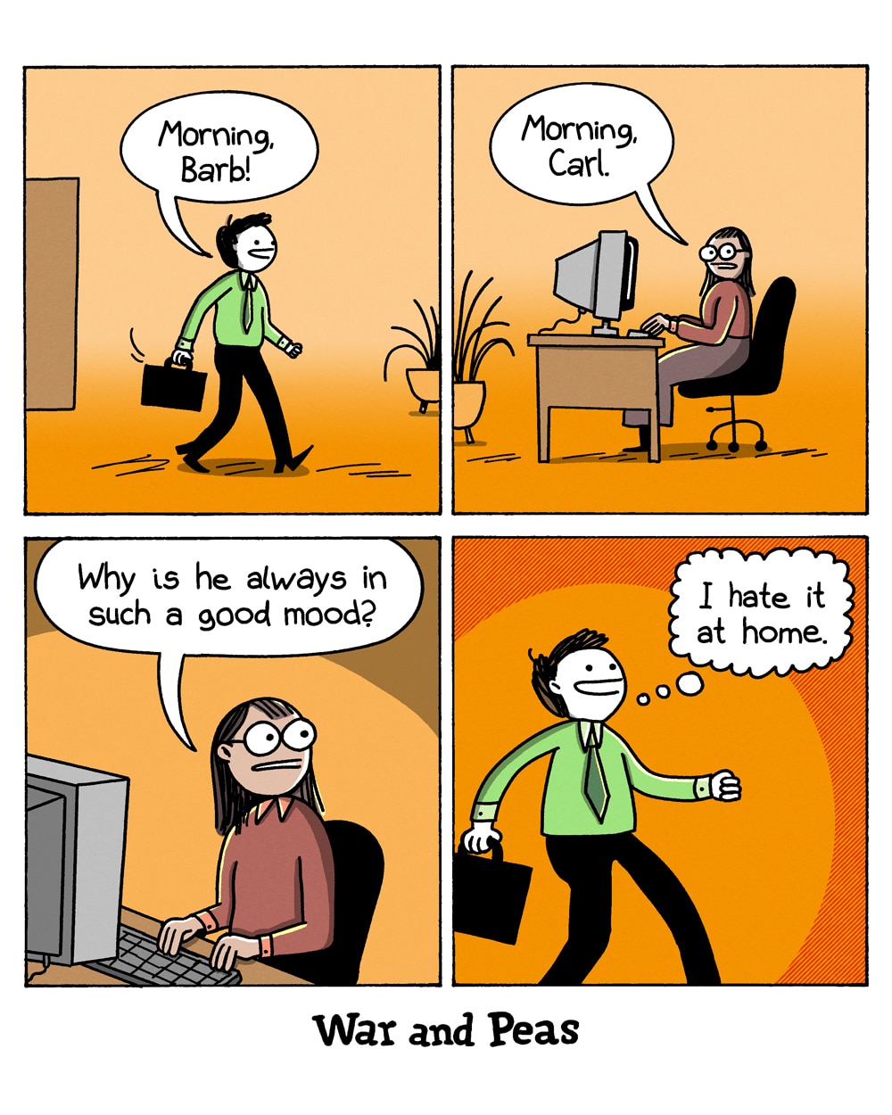 4-panel comic by War and Peas. Panel 1: A smiling man strolls into the office with a briefcase and calls out, "Morning, Barb!" Panel 2: A woman at her computer answers flatly, "Morning, Carl." Panel 3: She frowns and wonders to herself, "Why is he always in such a good mood?" Panel 4: The man walks off with a wide, blissful smile, thinking, "I hate it at home."