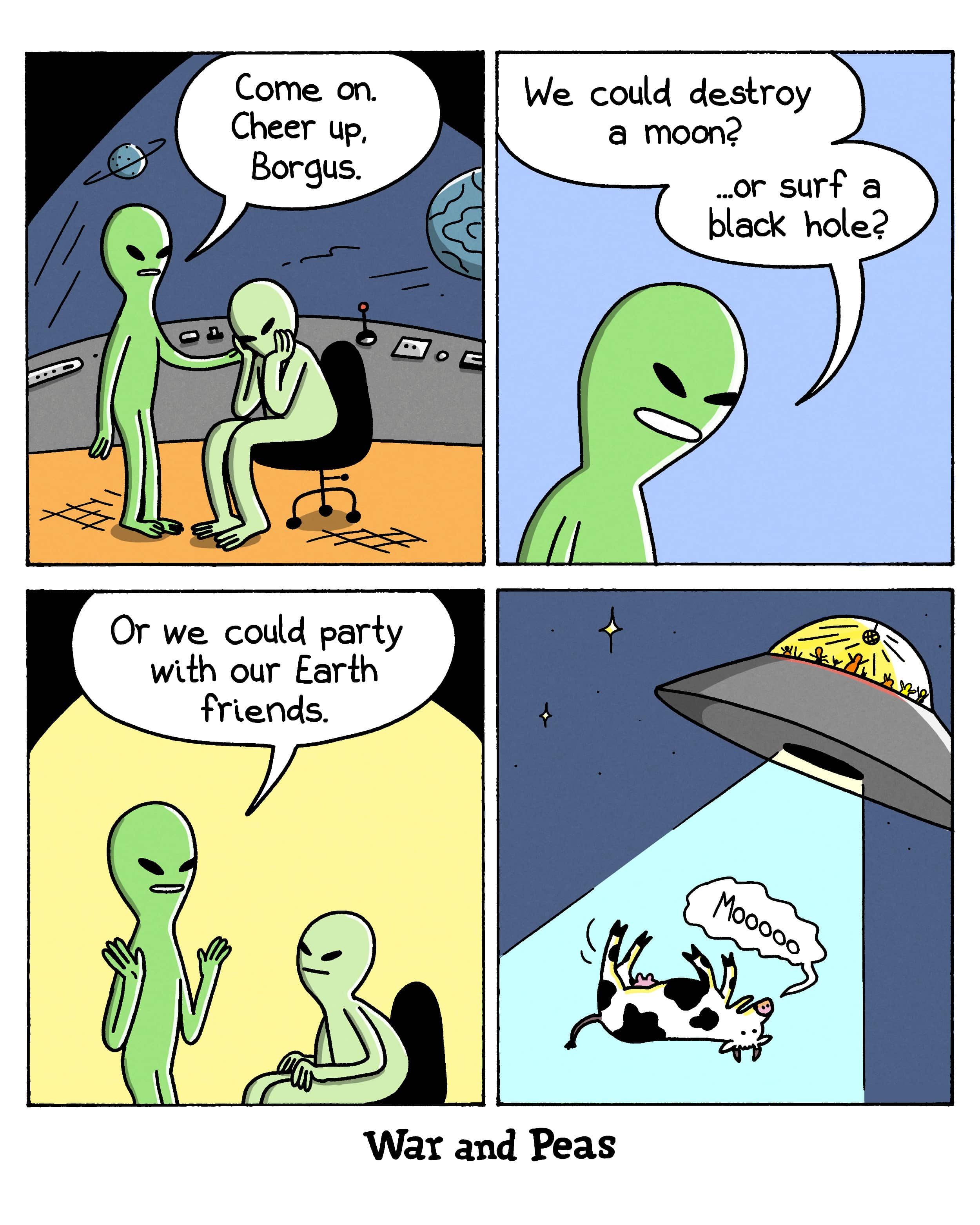 4-panel comic by War and Peas. Panel 1: Two green aliens on a spaceship. One comforts the other. "Come on. Cheer up, Borgus." Panel 2: Suggestions to lift his mood. "We could destroy a moon? ...or surf a black hole?" Panel 3: "Or we could party with our Earth friends." Both aliens perk up. Panel 4: A UFO beams up a mooing cow into a tractor beam. Through the window, the aliens are partying inside.